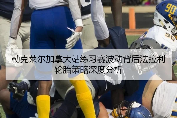 勒克莱尔加拿大站练习赛波动背后法拉利轮胎策略深度分析