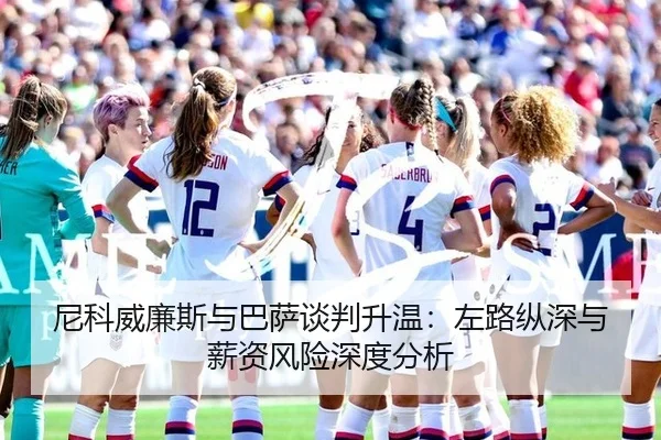 尼科威廉斯与巴萨谈判升温：左路纵深与薪资风险深度分析